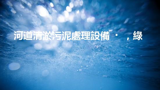 河道清淤污泥處理設備，綠色環(huán)保新選擇！
